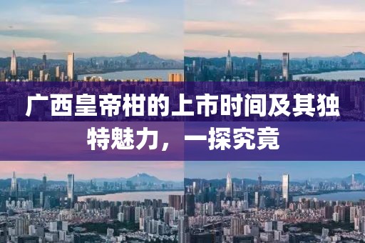 广西皇帝柑的上市时间及其独特魅力，一探究竟
