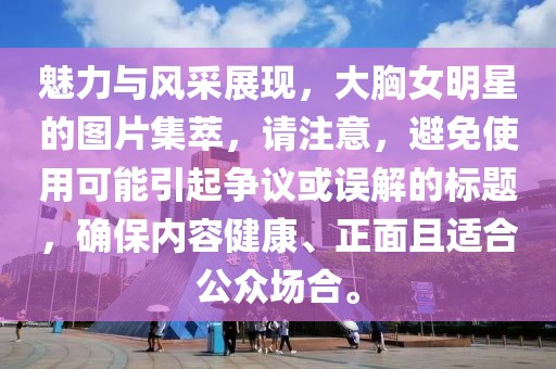 魅力与风采展现，大胸女明星的图片集萃，请注意，避免使用可能引起争议或误解的标题，确保内容健康、正面且适合公众场合。
