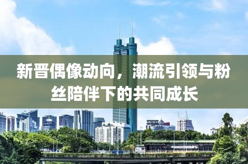 新晋偶像动向，潮流引领与粉丝陪伴下的共同成长
