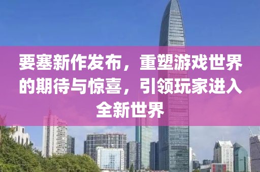 要塞新作发布，重塑游戏世界的期待与惊喜，引领玩家进入全新世界