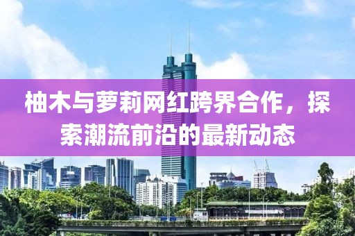 柚木与萝莉网红跨界合作，探索潮流前沿的最新动态