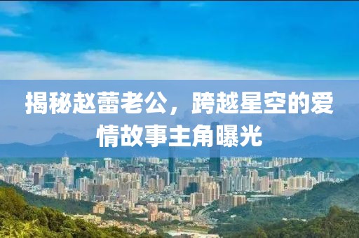 揭秘赵蕾老公，跨越星空的爱情故事主角曝光