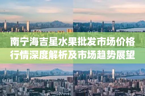 南宁海吉星水果批发市场价格行情深度解析及市场趋势展望