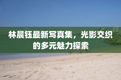 林晨钰最新写真集，光影交织的多元魅力探索