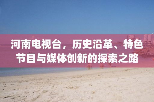 河南电视台，历史沿革、特色节目与媒体创新的探索之路