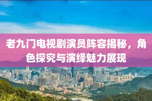 老九门电视剧演员阵容揭秘，角色探究与演绎魅力展现