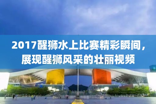 2017醒狮水上比赛精彩瞬间，展现醒狮风采的壮丽视频