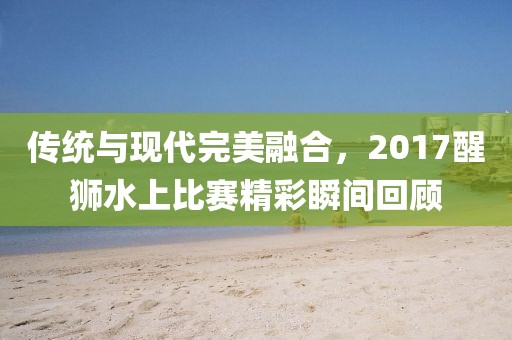 传统与现代完美融合，2017醒狮水上比赛精彩瞬间回顾