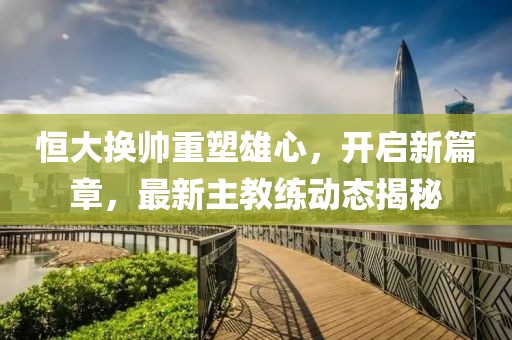 恒大换帅重塑雄心，开启新篇章，最新主教练动态揭秘