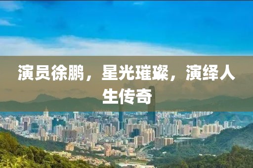 演员徐鹏，星光璀璨，演绎人生传奇