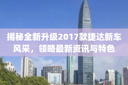揭秘全新升级2017款捷达新车风采，领略最新资讯与特色