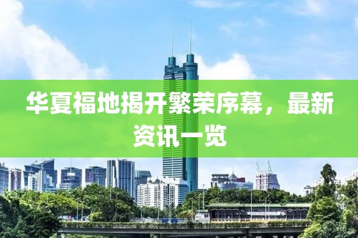 华夏福地揭开繁荣序幕，最新资讯一览