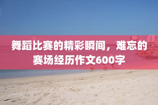 舞蹈比赛的精彩瞬间，难忘的赛场经历作文600字