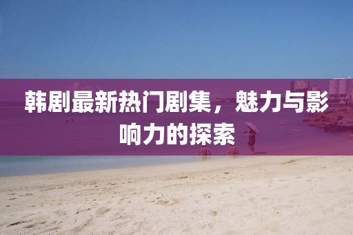 韩剧最新热门剧集，魅力与影响力的探索
