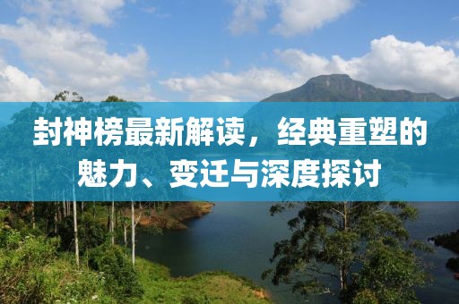 封神榜最新解读，经典重塑的魅力、变迁与深度探讨