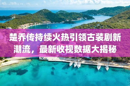 楚乔传持续火热引领古装剧新潮流，最新收视数据大揭秘