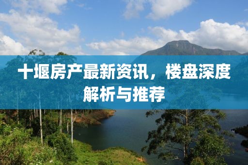 十堰房产最新资讯，楼盘深度解析与推荐