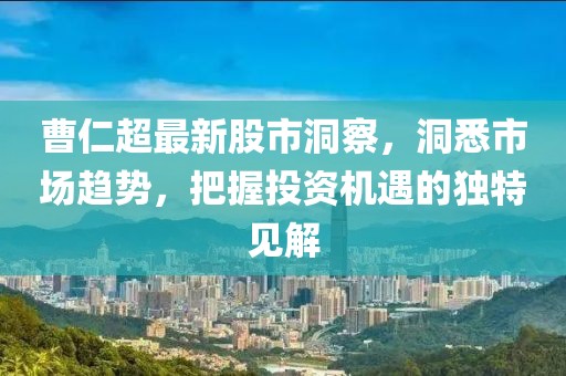 曹仁超最新股市洞察，洞悉市场趋势，把握投资机遇的独特见解