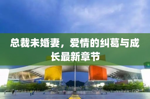 总裁未婚妻，爱情的纠葛与成长最新章节