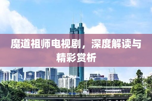魔道祖师电视剧，深度解读与精彩赏析