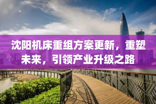 沈阳机床重组方案更新，重塑未来，引领产业升级之路