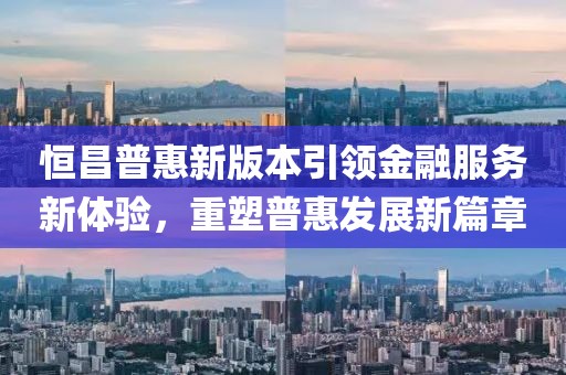 恒昌普惠新版本引领金融服务新体验，重塑普惠发展新篇章