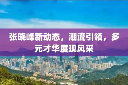张晓峰新动态，潮流引领，多元才华展现风采