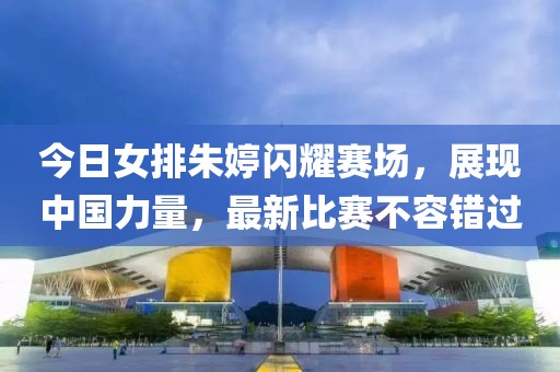 今日女排朱婷闪耀赛场，展现中国力量，最新比赛不容错过