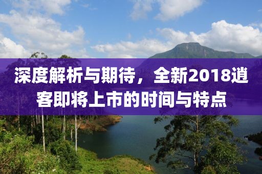 深度解析与期待，全新2018逍客即将上市的时间与特点