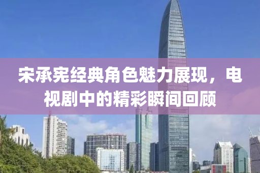 宋承宪经典角色魅力展现，电视剧中的精彩瞬间回顾
