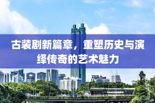 古装剧新篇章，重塑历史与演绎传奇的艺术魅力