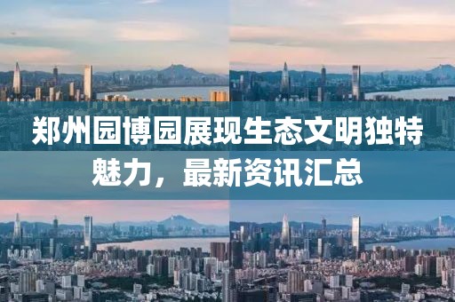 郑州园博园展现生态文明独特魅力，最新资讯汇总