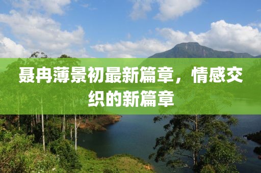 聂冉薄景初最新篇章，情感交织的新篇章