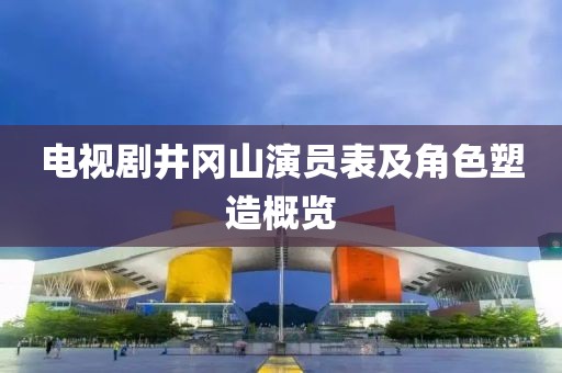 电视剧井冈山演员表及角色塑造概览