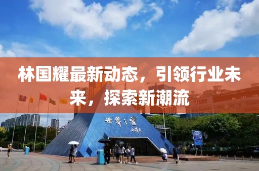 林国耀最新动态，引领行业未来，探索新潮流