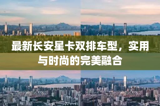 最新长安星卡双排车型，实用与时尚的完美融合