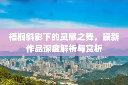 梧桐斜影下的灵感之舞，最新作品深度解析与赏析