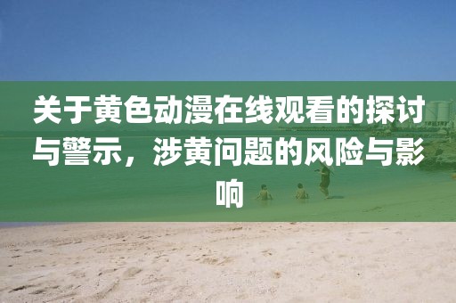 关于黄色动漫在线观看的探讨与警示，涉黄问题的风险与影响