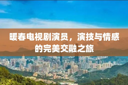 暖春电视剧演员，演技与情感的完美交融之旅