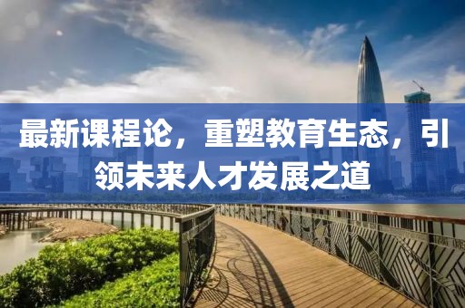 最新课程论，重塑教育生态，引领未来人才发展之道
