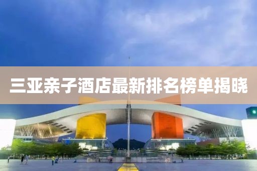 三亚亲子酒店最新排名榜单揭晓