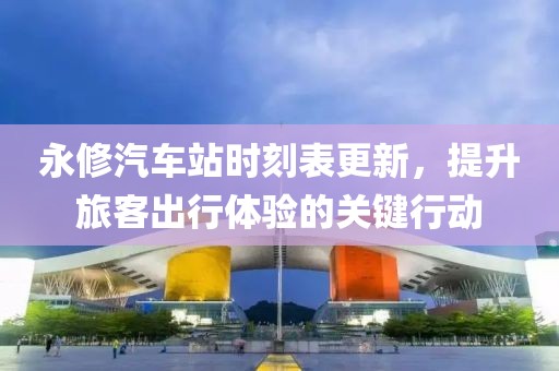 永修汽车站时刻表更新，提升旅客出行体验的关键行动