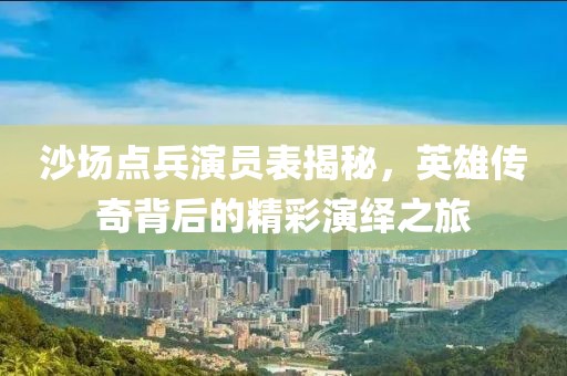 沙场点兵演员表揭秘，英雄传奇背后的精彩演绎之旅
