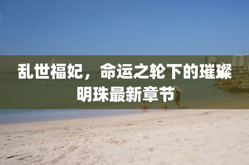 乱世福妃，命运之轮下的璀璨明珠最新章节