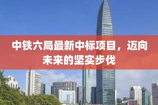 中铁六局最新中标项目，迈向未来的坚实步伐