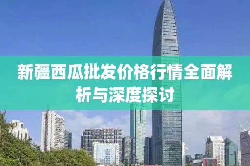 新疆西瓜批发价格行情全面解析与深度探讨