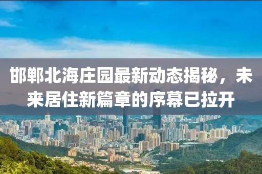 邯郸北海庄园最新动态揭秘，未来居住新篇章的序幕已拉开