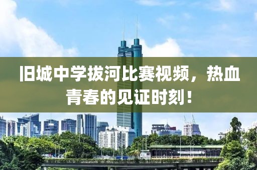 旧城中学拔河比赛视频，热血青春的见证时刻！