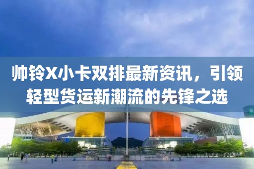 帅铃X小卡双排最新资讯，引领轻型货运新潮流的先锋之选
