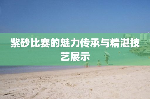 紫砂比赛的魅力传承与精湛技艺展示
